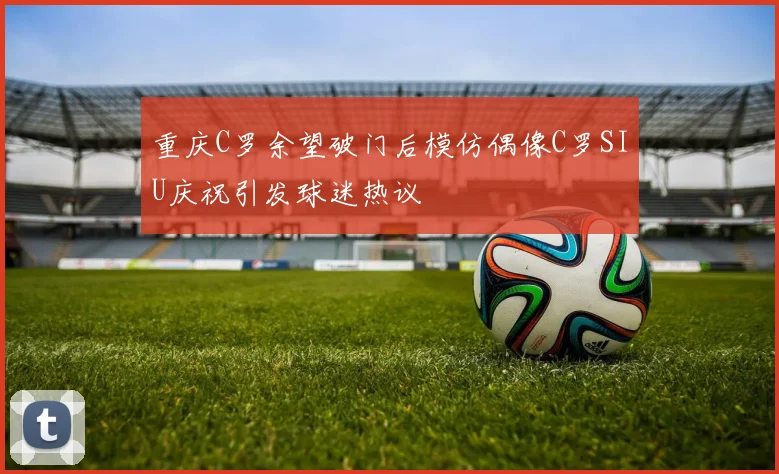 重庆C罗余望破门后模仿偶像C罗SIU庆祝引发球迷热议