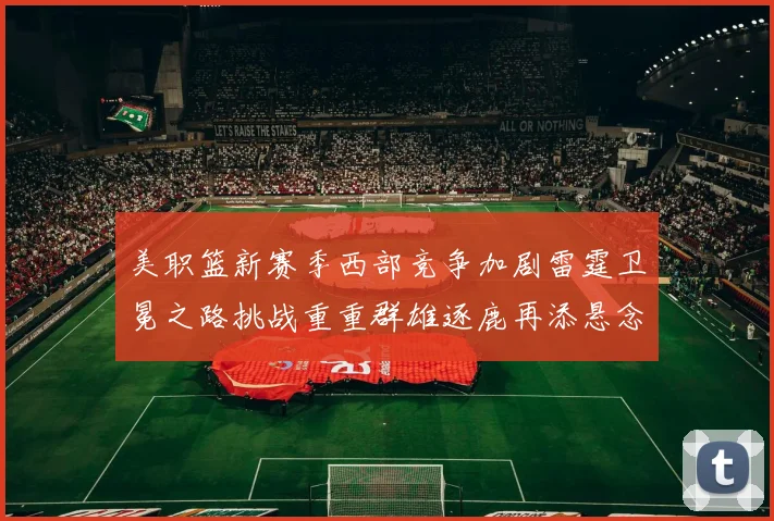 美职篮新赛季西部竞争加剧雷霆卫冕之路挑战重重群雄逐鹿再添悬念