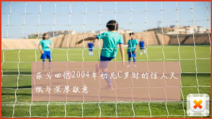 菲戈回忆2004年初见C罗时的惊人天赋与深厚敬意