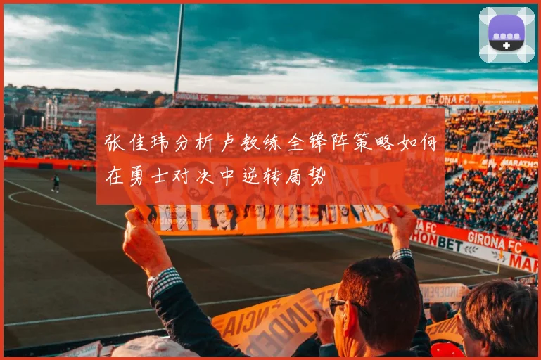 张佳玮分析卢教练全锋阵策略如何在勇士对决中逆转局势