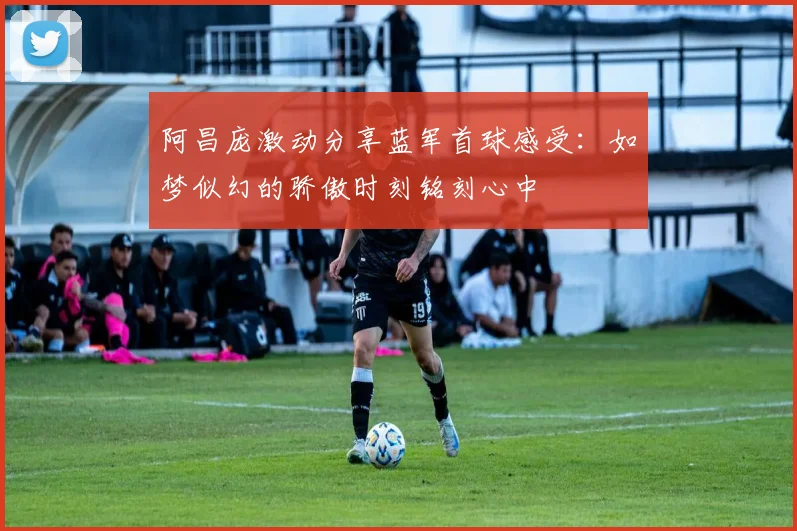 阿昌庞激动分享蓝军首球感受：如梦似幻的骄傲时刻铭刻心中