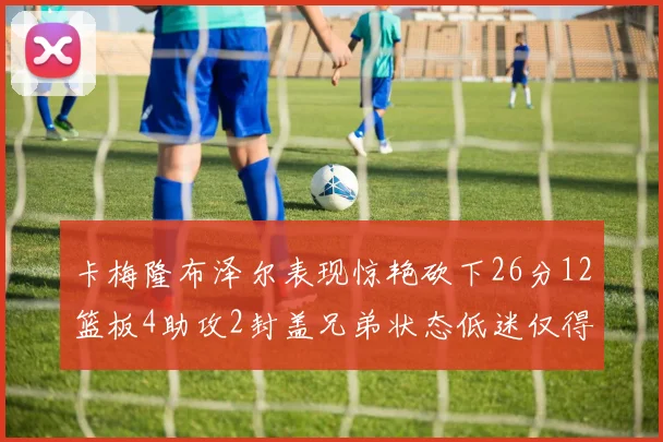 卡梅隆布泽尔表现惊艳砍下26分12篮板4助攻2封盖兄弟状态低迷仅得4分