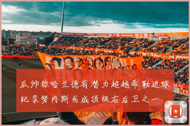 瓜帅称哈兰德有潜力超越希勒进球纪录努内斯或成顶级右后卫之一