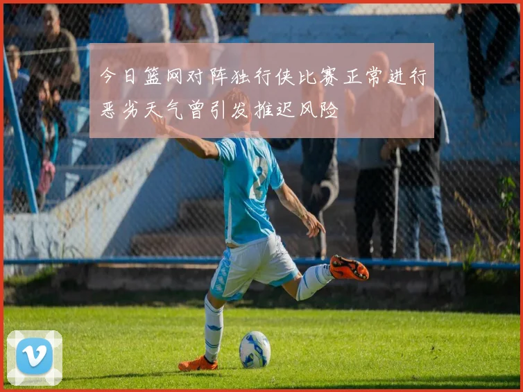 今日篮网对阵独行侠比赛正常进行恶劣天气曾引发推迟风险