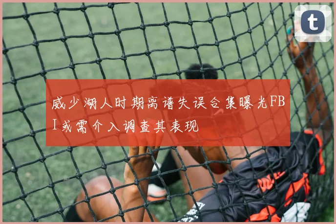威少湖人时期离谱失误合集曝光FBI或需介入调查其表现