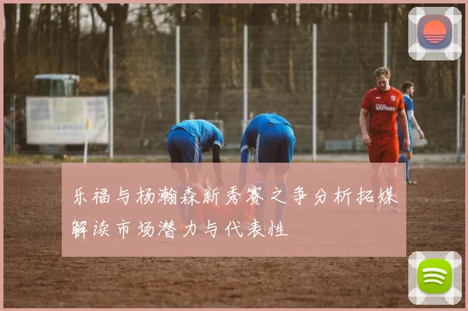 乐福与杨瀚森新秀赛之争分析拓媒解读市场潜力与代表性
