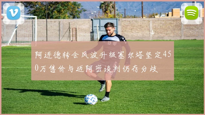 阿连德转会风波升级塞尔塔坚定450万售价与迈阿密谈判仍存分歧