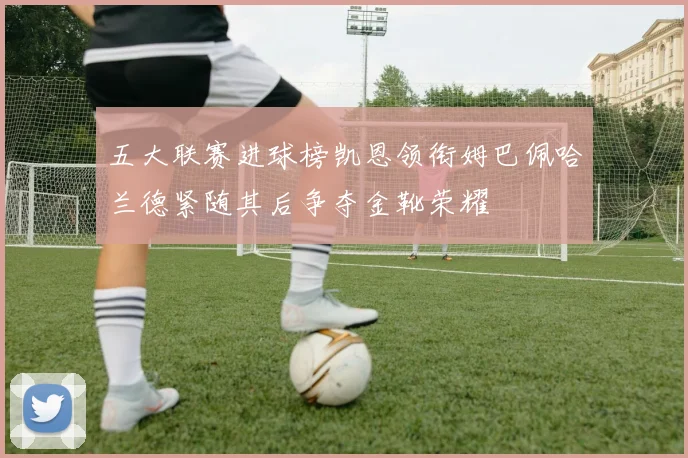 五大联赛进球榜凯恩领衔姆巴佩哈兰德紧随其后争夺金靴荣耀