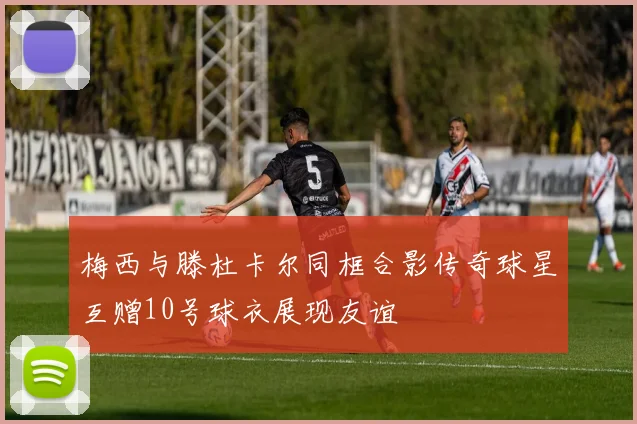 梅西与滕杜卡尔同框合影传奇球星互赠10号球衣展现友谊