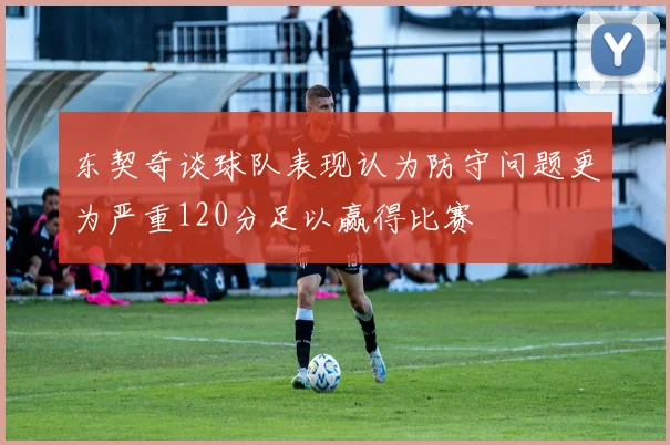 东契奇谈球队表现认为防守问题更为严重120分足以赢得比赛