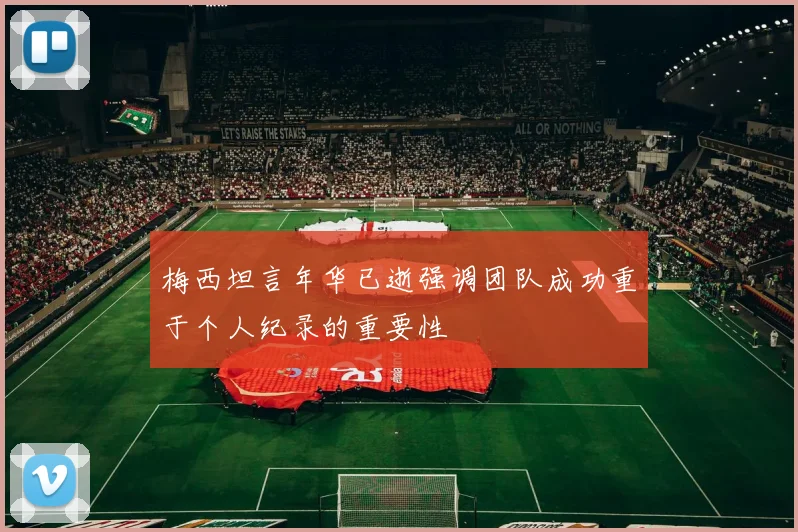梅西坦言年华已逝强调团队成功重于个人纪录的重要性