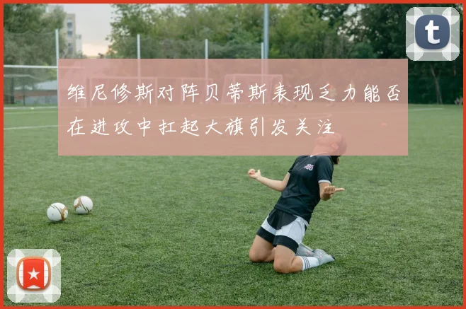 维尼修斯对阵贝蒂斯表现乏力能否在进攻中扛起大旗引发关注