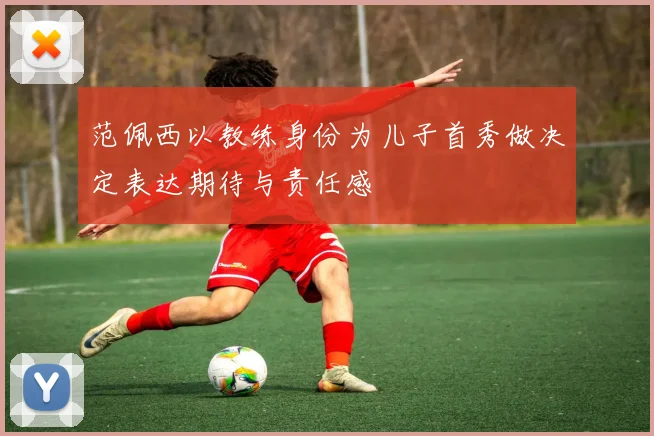 范佩西以教练身份为儿子首秀做决定表达期待与责任感