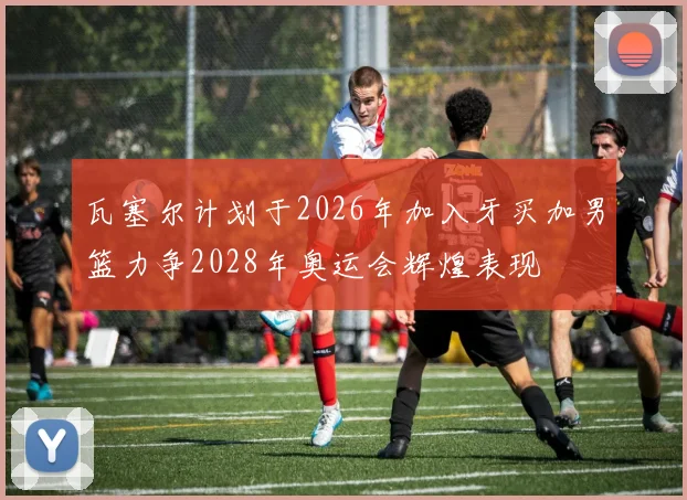瓦塞尔计划于2026年加入牙买加男篮力争2028年奥运会辉煌表现
