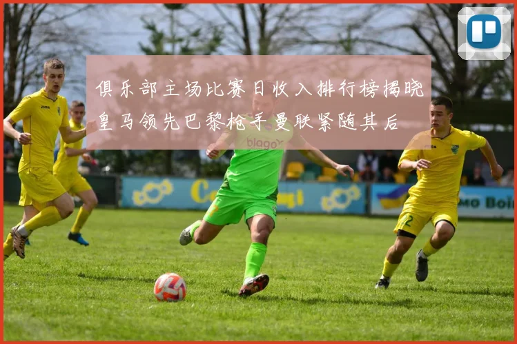 俱乐部主场比赛日收入排行榜揭晓皇马领先巴黎枪手曼联紧随其后