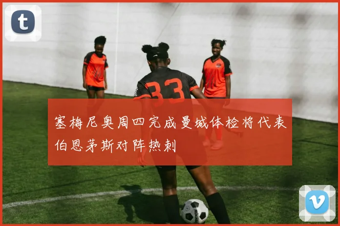 塞梅尼奥周四完成曼城体检将代表伯恩茅斯对阵热刺