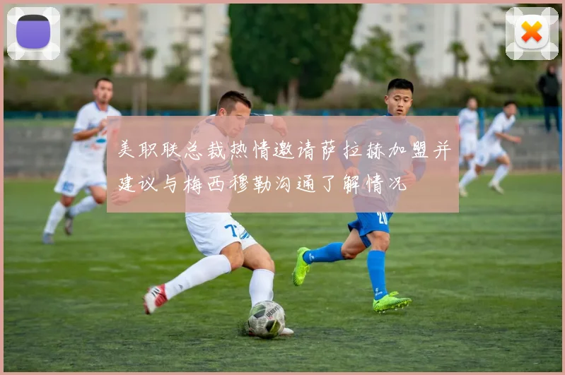 美职联总裁热情邀请萨拉赫加盟并建议与梅西穆勒沟通了解情况