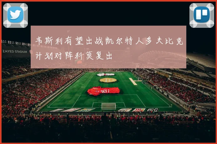 韦斯利有望出战凯尔特人多夫比克计划对阵科莫复出