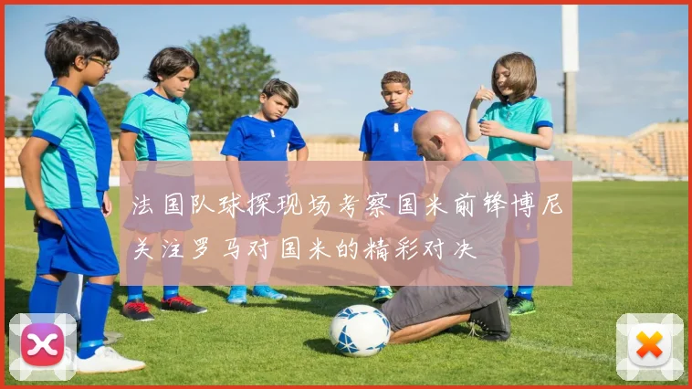 法国队球探现场考察国米前锋博尼关注罗马对国米的精彩对决