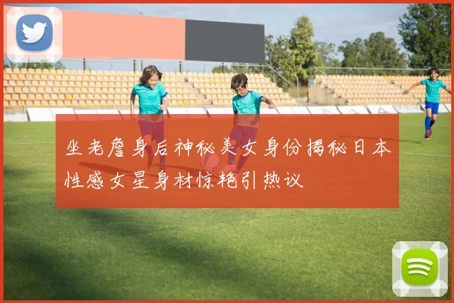 坐老詹身后神秘美女身份揭秘日本性感女星身材惊艳引热议