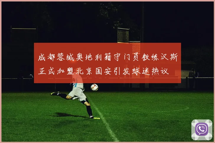 成都蓉城奥地利籍守门员教练汉斯正式加盟北京国安引发球迷热议