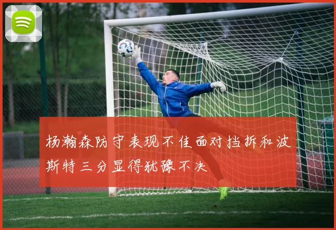 杨瀚森防守表现不佳面对挡拆和波斯特三分显得犹豫不决