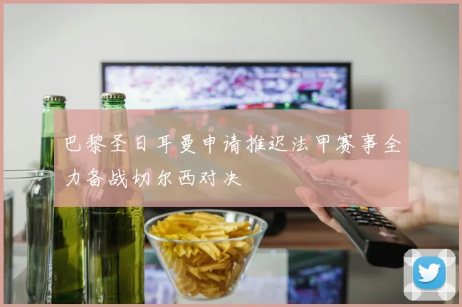 巴黎圣日耳曼申请推迟法甲赛事全力备战切尔西对决