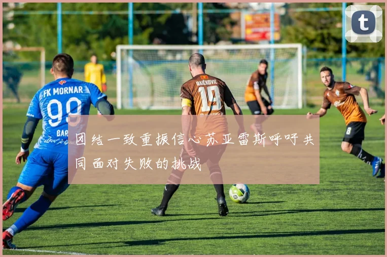 团结一致重振信心苏亚雷斯呼吁共同面对失败的挑战