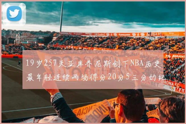 19岁257天亚库乔尼斯创下NBA历史最年轻连续两场得分20分5三分的纪录