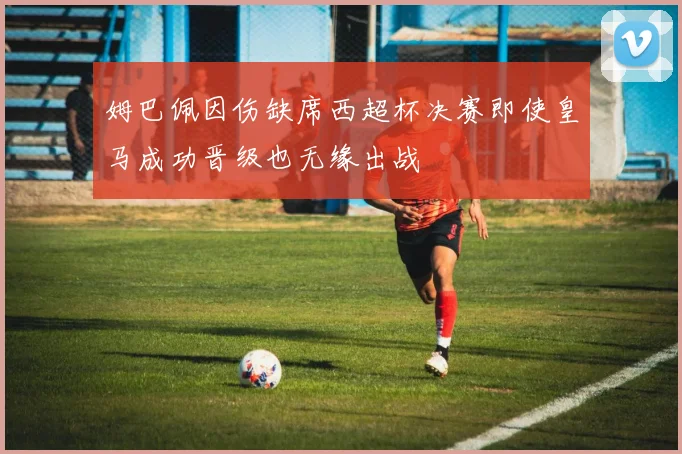 姆巴佩因伤缺席西超杯决赛即使皇马成功晋级也无缘出战