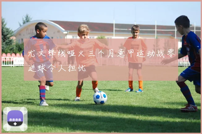 尤文锋线哑火三个月意甲运动战零进球令人担忧