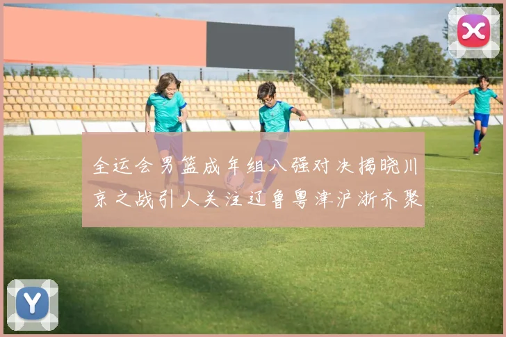 全运会男篮成年组八强对决揭晓川京之战引人关注辽鲁粤津沪浙齐聚争冠之路