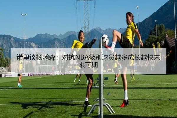诺里谈杨瀚森：对抗NBA级别球员越多成长越快未来可期 | MILANSPORT